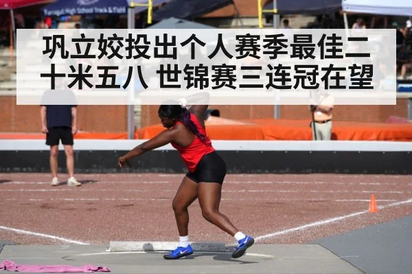 巩立姣投出个人赛季最佳二十米五八 世锦赛三连冠在望