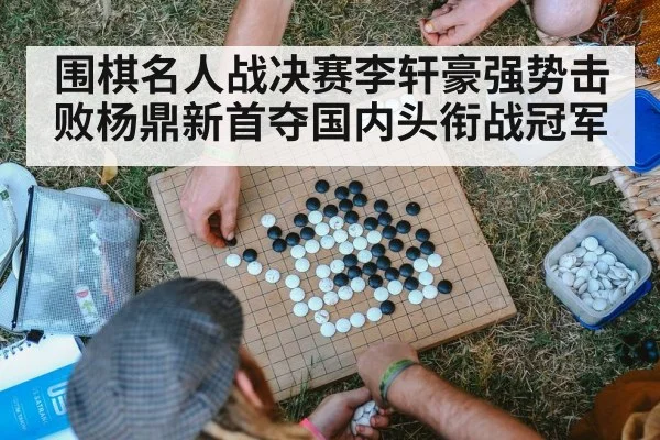 围棋名人战决赛李轩豪强势击败杨鼎新首夺国内头衔战冠军