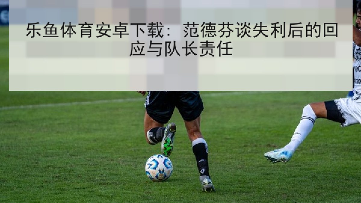 乐鱼体育安卓下载: 范德芬谈失利后的回应与队长责任