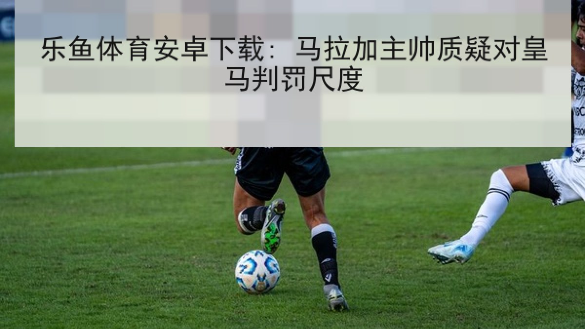 乐鱼体育安卓下载: 马拉加主帅质疑对皇马判罚尺度